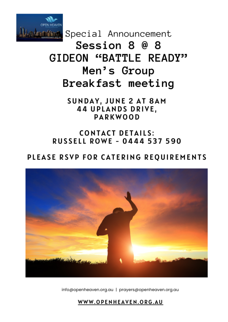 Special Announcement: Session 8 @ 8 – Gideon “Battle Ready” Men’s Group Breakfast Meeting, Sunday June 2 at 8 AM, 44 Uplands Drive, Parkwood. Contact Russell Rowe 0444 537 590. RSVP required